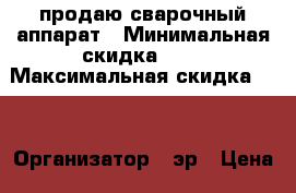 продаю сварочный аппарат › Минимальная скидка ­ 5 › Максимальная скидка ­ 6 › Организатор ­ эр › Цена ­ 16 000 - Кировская обл. Распродажи и скидки » Распродажи и скидки на товары   . Кировская обл.